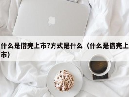 什么是借壳上市?方式是什么（什么是借壳上市）