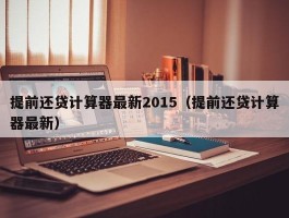 提前还贷计算器最新2015（提前还贷计算器最新）