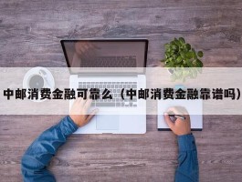 中邮消费金融可靠么（中邮消费金融靠谱吗）