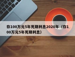 存100万元5年死期利息2020年（存100万元5年死期利息）