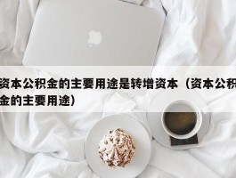 资本公积金的主要用途是转增资本（资本公积金的主要用途）