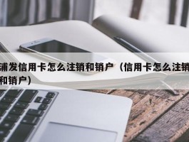 浦发信用卡怎么注销和销户（信用卡怎么注销和销户）