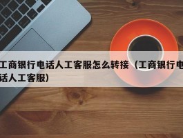 工商银行电话人工客服怎么转接（工商银行电话人工客服）