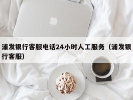 浦发银行客服电话24小时人工服务（浦发银行客服）