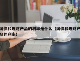 国债和理财产品的利率是什么（国债和理财产品的利率）